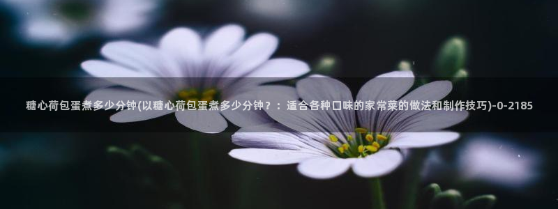 糖心vlog官网免费看：糖心荷包蛋煮多少分钟(以糖心荷包蛋煮多少分钟？：适合各种口味的家常菜的做法和制作技巧)